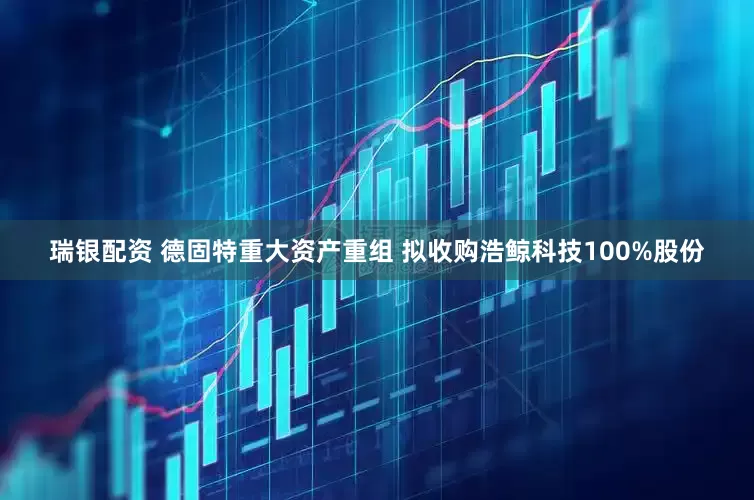 瑞银配资 德固特重大资产重组 拟收购浩鲸科技100%股份