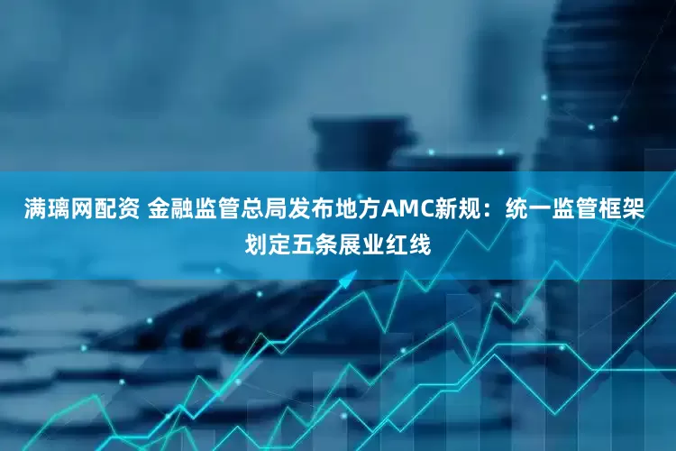 满璃网配资 金融监管总局发布地方AMC新规：统一监管框架 划定五条展业红线