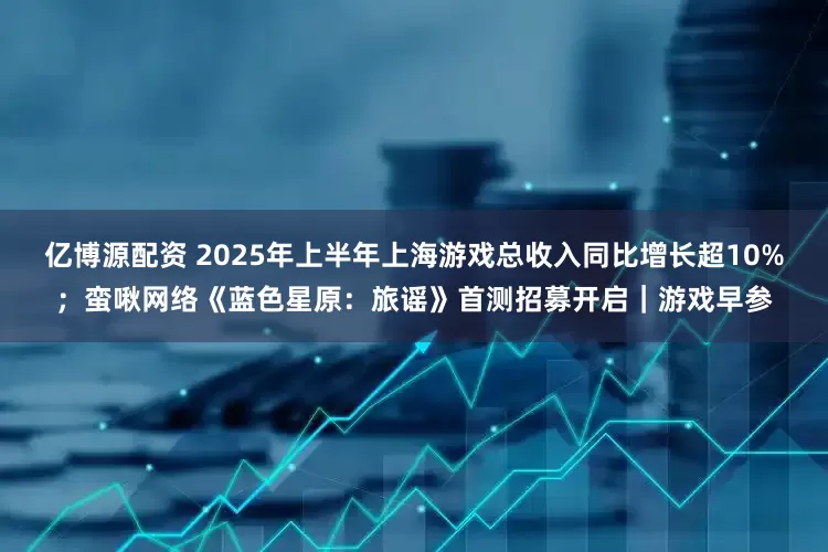 亿博源配资 2025年上半年上海游戏总收入同比增长超10%；蛮啾网络《蓝色星原：旅谣》首测招募开启｜游戏早参
