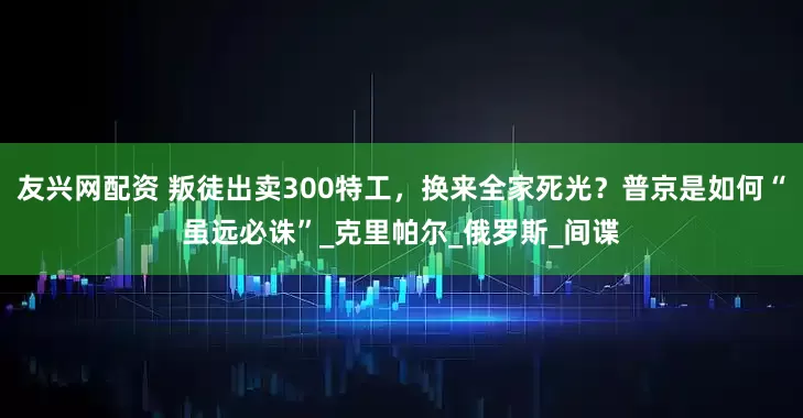 友兴网配资 叛徒出卖300特工，换来全家死光？普京是如何“虽远必诛”_克里帕尔_俄罗斯_间谍
