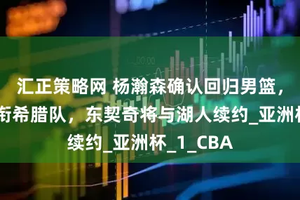 汇正策略网 杨瀚森确认回归男篮，字母哥领衔希腊队，东契奇将与湖人续约_亚洲杯_1_CBA