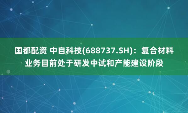 国都配资 中自科技(688737.SH)：复合材料业务目前处于研发中试和产能建设阶段