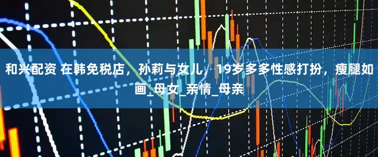和兴配资 在韩免税店，孙莉与女儿，19岁多多性感打扮，瘦腿如画_母女_亲情_母亲