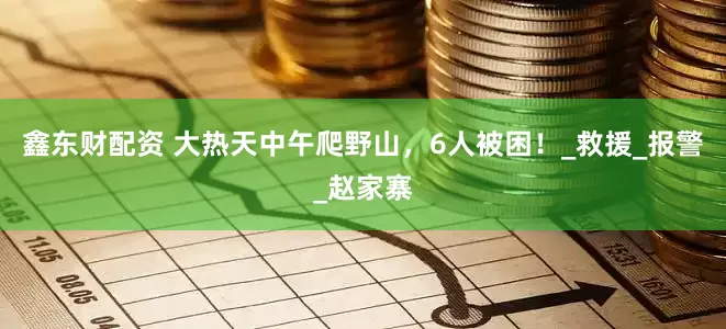 鑫东财配资 大热天中午爬野山，6人被困！_救援_报警_赵家寨