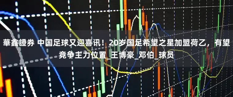 華鑫證券 中国足球又迎喜讯！20岁国足希望之星加盟荷乙，有望竞争主力位置_王博豪_邓伯_球员