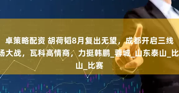 卓策略配资 胡荷韬8月复出无望，成都开启三线7场大战，瓦科高情商，力挺韩鹏_蓉城_山东泰山_比赛