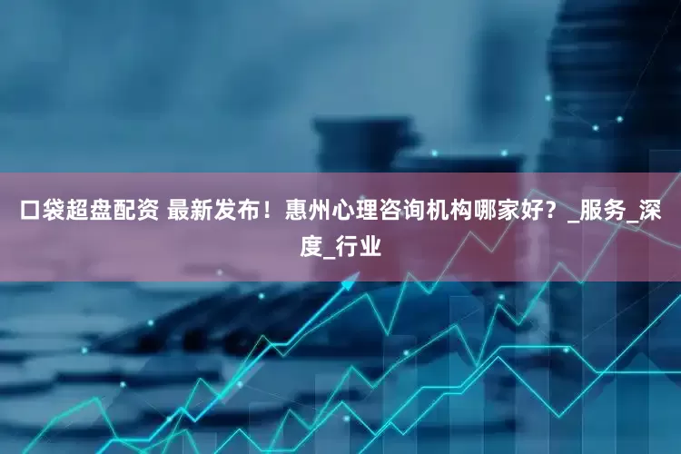 口袋超盘配资 最新发布！惠州心理咨询机构哪家好？_服务_深度_行业