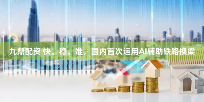 九鼎配资 快、稳、准，国内首次运用AI辅助铁路换梁