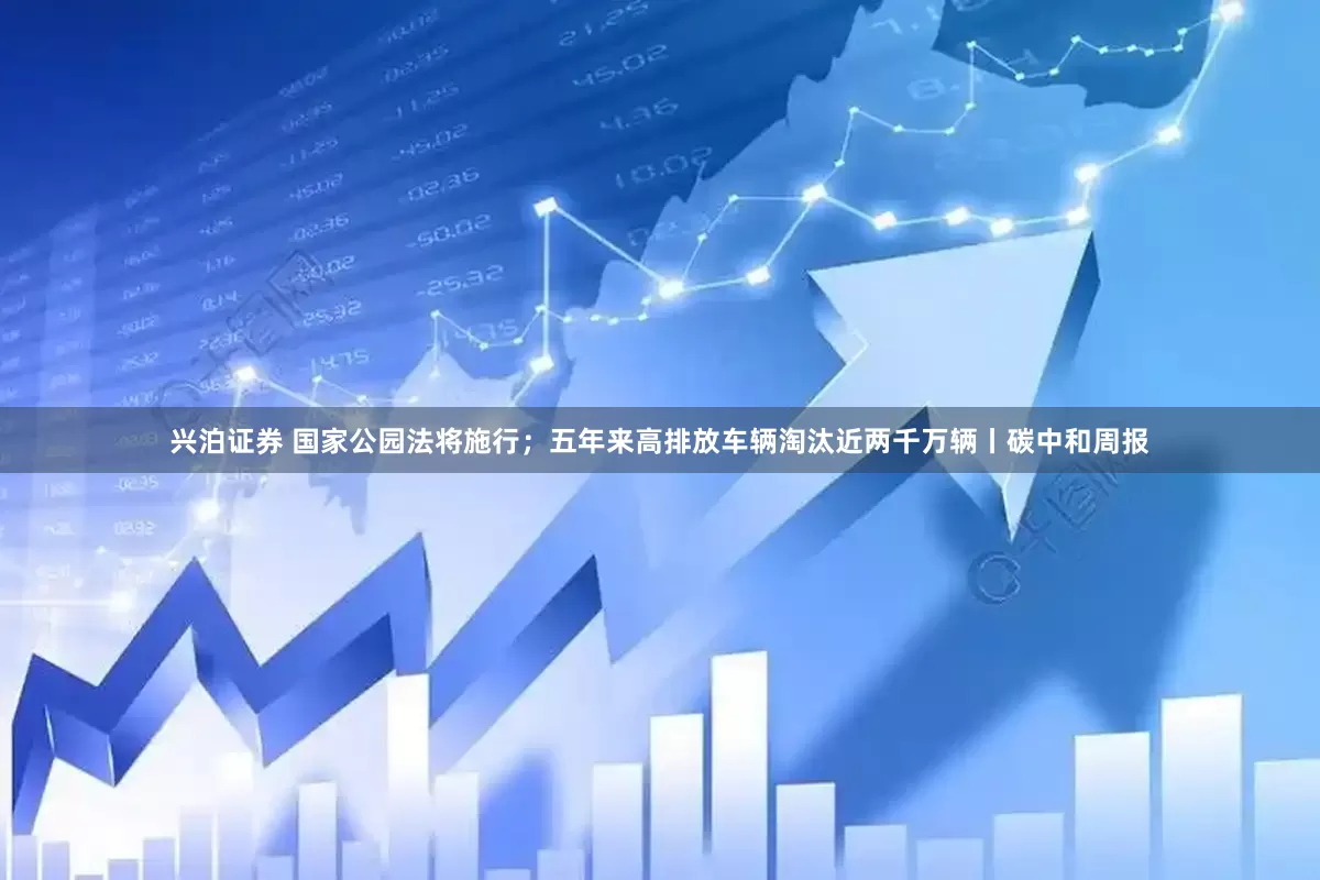 兴泊证券 国家公园法将施行；五年来高排放车辆淘汰近两千万辆丨碳中和周报