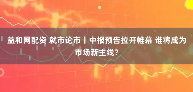 益和网配资 就市论市丨中报预告拉开帷幕 谁将成为市场新主线?