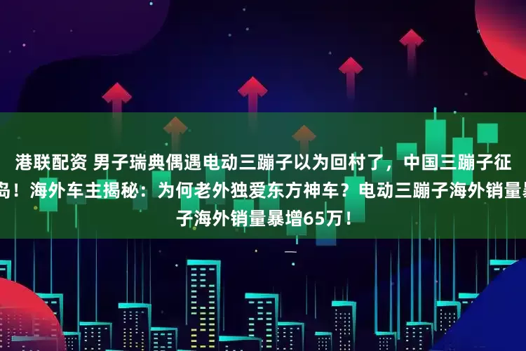 港联配资 男子瑞典偶遇电动三蹦子以为回村了,中国三蹦子征服瑞典小岛!海外车主揭秘:为何老外独爱东方神车?电动三蹦子海外销量暴增65万!