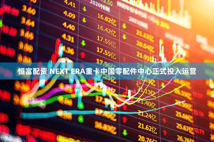 恒富配资 NEXT ERA重卡中国零配件中心正式投入运营