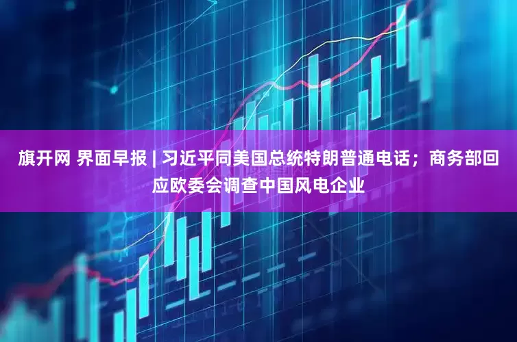 旗开网 界面早报 | 习近平同美国总统特朗普通电话；商务部回应欧委会调查中国风电企业
